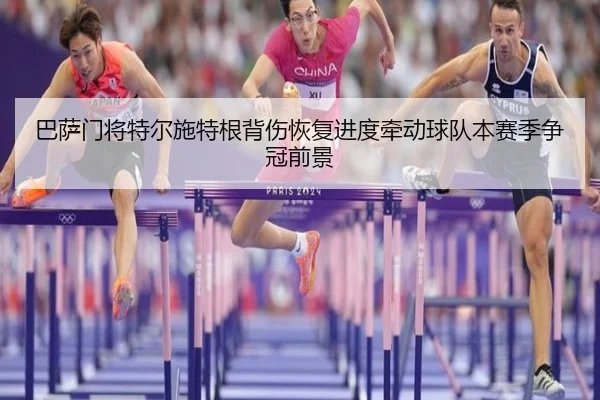 巴萨门将特尔施特根背伤恢复进度牵动球队本赛季争冠前景