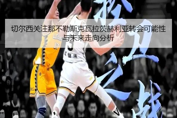 切尔西关注那不勒斯克瓦拉茨赫利亚转会可能性与未来走向分析