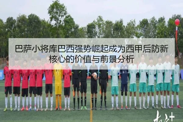 巴萨小将库巴西强势崛起成为西甲后防新核心的价值与前景分析