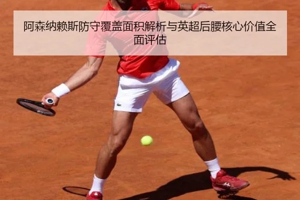 阿森纳赖斯防守覆盖面积解析与英超后腰核心价值全面评估