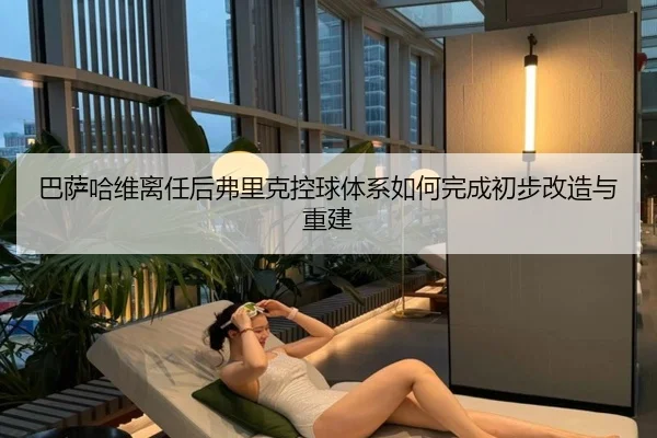 巴萨哈维离任后弗里克控球体系如何完成初步改造与重建