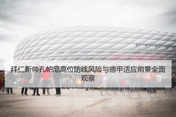 拜仁新帅孔帕尼高位防线风险与德甲适应前景全面观察