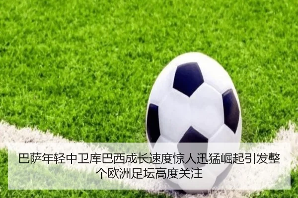 巴萨年轻中卫库巴西成长速度惊人迅猛崛起引发整个欧洲足坛高度关注