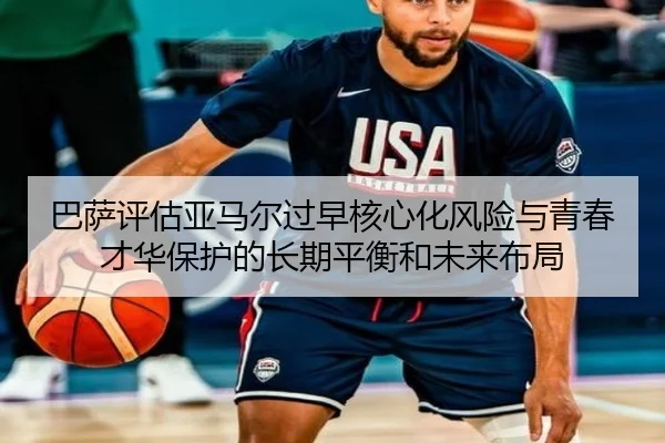 巴萨评估亚马尔过早核心化风险与青春才华保护的长期平衡和未来布局