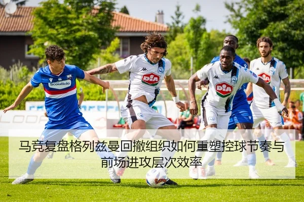 马竞复盘格列兹曼回撤组织如何重塑控球节奏与前场进攻层次效率