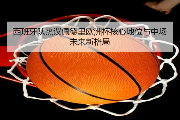 西班牙队热议佩德里欧洲杯核心地位与中场未来新格局